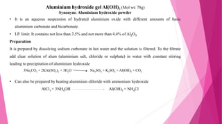 Aluminium hydroxide gel Al(OH)3 (Mol wt: 78g)
Synonym: Aluminium hydroxide powder
• It is an aqueous suspension of hydrated aluminium oxide with different amounts of basic
aluminium carbonate and bicarbonate.
• I.P. limit: It contains not less than 3.5% and not more than 4.4% of Al2O3
Preparation
It is prepared by dissolving sodium carbonate in hot water and the solution is filtered. To the filtrate
add clear solution of alum (aluminium salt, chloride or sulphate) in water with constant stirring
leading to precipitation of aluminium hydroxide
• Can also be prepared by heating aluminium chloride with ammonium hydroxide
AlCl3 + 3NH4OH Al(OH)3 + NH4Cl
3Na2CO3 + 2KAl(SO4)2 + 3H2O Na2SO4 + K2SO4 + Al(OH)3 + CO2
 