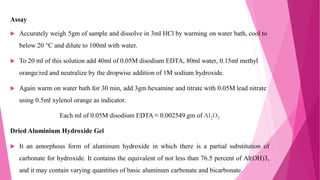 Assay
 Accurately weigh 5gm of sample and dissolve in 3ml HCl by warming on water bath, cool to
below 20 °C and dilute to 100ml with water.
 To 20 ml of this solution add 40ml of 0.05M disodium EDTA, 80ml water, 0.15ml methyl
orange/red and neutralize by the dropwise addition of 1M sodium hydroxide.
 Again warm on water bath for 30 min, add 3gm hexamine and titrate with 0.05M lead nitrate
using 0.5ml xylenol orange as indicator.
Each ml of 0.05M disodium EDTA ≡ 0.002549 gm of Al2O3
Dried Aluminium Hydroxide Gel
 It an amorphous form of aluminum hydroxide in which there is a partial substitution of
carbonate for hydroxide. It contains the equivalent of not less than 76.5 percent of Al(OH)3,
and it may contain varying quantities of basic aluminum carbonate and bicarbonate.
 