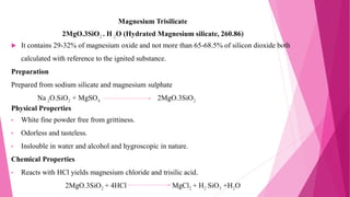 Magnesium Trisilicate
2MgO.3SiO2 . H 2O (Hydrated Magnesium silicate, 260.86)
 It contains 29-32% of magnesium oxide and not more than 65-68.5% of silicon dioxide both
calculated with reference to the ignited substance.
Preparation
Prepared from sodium silicate and magnesium sulphate
Na 2O.SiO2 + MgSO4 2MgO.3SiO2
Physical Properties
• White fine powder free from grittiness.
• Odorless and tasteless.
• Inslouble in water and alcohol and hygroscopic in nature.
Chemical Properties
• Reacts with HCl yields magnesium chloride and trisilic acid.
2MgO.3SiO2 + 4HCl MgCl2 + H2 SiO3 +H2O
 