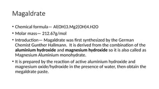 Magaldrate
• Chemical formula— Al(OH)3.Mg2(OH)4.H2O
• Molar mass— 212.67g/mol
• Introduction— Magaldrate was first synthesized by the German
Chemist Gunther Hallmann. It is derived from the combination of the
aluminium hydroxide and magnesium hydroxide so it is also called as
Magnesium Aluminium monohydrate.
• It is prepared by the reaction of active aluminium hydroxide and
magnesium oxide/hydroxide in the presence of water, then obtain the
megaldrate paste.
 