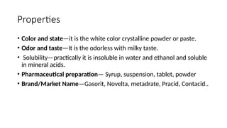 Properties
• Color and state—it is the white color crystalline powder or paste.
• Odor and taste—It is the odorless with milky taste.
• Solubility—practically it is insoluble in water and ethanol and soluble
in mineral acids.
• Pharmaceutical preparation— Syrup, suspension, tablet, powder
• Brand/Market Name—Gasorit, Novelta, metadrate, Pracid, Contacid..
 