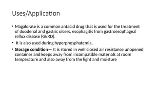 Uses/Application
• Magaldrate is a common antacid drug that is used for the treatment
of duodenal and gastric ulcers, esophagitis from gastroesophageal
reflux disease (GERD).
• It is also used during hyperphosphatemia.
• Storage condition— It is stored in well closed air resistance unopened
container and keeps away from incompatible materials at room
temperature and also away from the light and moisture
 