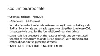 Sodium bicarbonate
• Chemical formula—NaHCO3
• Molar mass—84.01g/mol
• Introduction—Sodium bicarbonate commonly known as baking soda..
Sodium bicarbonate and an acid agent react together to release CO2,
this property is used for the formulation of sparkling drinks
• Large scale it is produced by the reaction of cold and concentrated
solution of the sodium chloride (Brine solution) with ammonia and
carbon dioxide in the presence of water.
• NaCl + NH3 + CO2 + H2O → NaHCO3 + NH4Cl.
 