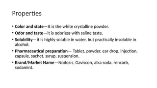 Properties
• Color and state—It is the white crystalline powder.
• Odor and taste—it is odorless with saline taste.
• Solubility—it is highly soluble in water, but practically insoluble in
alcohol.
• Pharmaceutical preparation— Tablet, powder, ear drop, injection,
capsule, sachet, syrup, suspension.
• Brand/Market Name—Nodosis, Gaviscon, alka soda, rencarb,
sodamint.
 