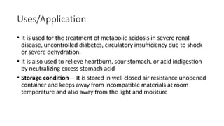 Uses/Application
• It is used for the treatment of metabolic acidosis in severe renal
disease, uncontrolled diabetes, circulatory insufficiency due to shock
or severe dehydration.
• It is also used to relieve heartburn, sour stomach, or acid indigestion
by neutralizing excess stomach acid
• Storage condition— It is stored in well closed air resistance unopened
container and keeps away from incompatible materials at room
temperature and also away from the light and moisture
 