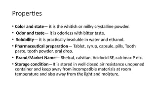 Properties
• Color and state— it is the whitish or milky crystalline powder.
• Odor and taste— it is odorless with bitter taste.
• Solubility— it is practically insoluble in water and ethanol.
• Pharmaceutical preparation— Tablet, syrup, capsule, pills, Tooth
paste, tooth powder, oral drop.
• Brand/Market Name— Shelcal, calvitan, Acidocid SF, calcimax P etc.
• Storage condition—It is stored in well closed air resistance unopened
container and keep away from incompatible materials at room
temperature and also away from the light and moisture.
 