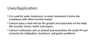 Uses/Application
• It is used for water treatment. In water treatment it forms the
complexes with other harmful metals.
• Calcium plays a vital role for the growth and maturation of the body
like muscles, bones, teeth, and organs.
• Calcium carbonates acts as antacid and neutralizes the acidic PH and
prevents the indigestion, heartburn, and gastric problems.
 