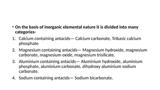 • On the basis of inorganic elemental nature it is divided into many
categories-
1. Calcium containing antacids— Calcium carbonate, Tribasic calcium
phosphate
2. Magnesium containing antacids— Magnesium hydroxide, magnesium
carbonate, magnesium oxide, magnesium trisilicate.
3. Aluminium containing antacids— Aluminium hydroxide, aluminium
phosphate, aluminium carbonate, dihydroxy aluminium sodium
carbonate.
4. Sodium containing antacids— Sodium bicarbonate.
 