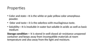 Properties
• Color and state—It is the white or pale yellow color amorphous
powder.
• Odor and taste—it is the odorless with mucilaginous taste.
• Solubility—It is insoluble in water but soluble in acidic as well as basic
medium
Storage condition— It is stored in well closed air resistance unopened
container and keeps away from incompatible materials at room
temperature and also away from the light and moisture.
 