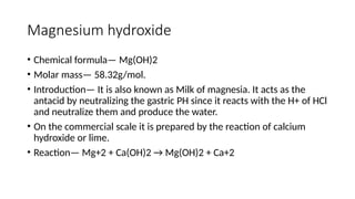 Magnesium hydroxide
• Chemical formula— Mg(OH)2
• Molar mass— 58.32g/mol.
• Introduction— It is also known as Milk of magnesia. It acts as the
antacid by neutralizing the gastric PH since it reacts with the H+ of HCl
and neutralize them and produce the water.
• On the commercial scale it is prepared by the reaction of calcium
hydroxide or lime.
• Reaction— Mg+2 + Ca(OH)2 → Mg(OH)2 + Ca+2
 