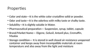 Properties
• Color and state—It is the white color crystalline solid or powder.
• Odor and taste—It is the odorless with milky taste or chalky taste.
• Solubility—It is slightly soluble in Water.
• Pharmaceutical preparation— Suspension, syrup, tablet, capsule
• Brand/Market Name— Digene, Gelusil, Antanil plus, Cremaffin,
Maalox
• Storage condition— It is stored in well closed air resistance unopened
container and keeps away from incompatible materials at room
temperature and also away from the light and moisture
 
