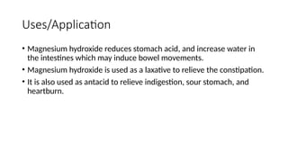 Uses/Application
• Magnesium hydroxide reduces stomach acid, and increase water in
the intestines which may induce bowel movements.
• Magnesium hydroxide is used as a laxative to relieve the constipation.
• It is also used as antacid to relieve indigestion, sour stomach, and
heartburn.
 