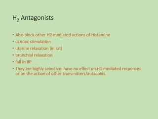 H2 Antagonists
• Also block other H2 mediated actions of Histamine
• cardiac stimulation
• uterine relaxation (in rat)
• bronchial relaxation
• fall in BP
• They are highly selective: have no effect on H1 mediated responses
or on the action of other transmitters/autacoids.
 