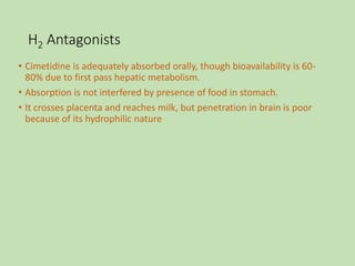 H2 Antagonists
• Cimetidine is adequately absorbed orally, though bioavailability is 60-
80% due to first pass hepatic metabolism.
• Absorption is not interfered by presence of food in stomach.
• It crosses placenta and reaches milk, but penetration in brain is poor
because of its hydrophilic nature
 
