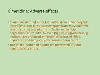 Cimetidine: Adverse effects
• Cimetidine (but not other H2 blockers) has antiandrogenic
action (displaces dihydrotestosterone from its cytoplasmic
receptor), increases plasma prolactin and inhibits
degradation of estradiol bv liver. High doses given for long
periods have produced gynaecomastia, loss of libido,
impotence and temporarv decreasein sperm count.
• Transient elevation of plasma aminotransfelases; but
hepatotoxicity is rare.
 