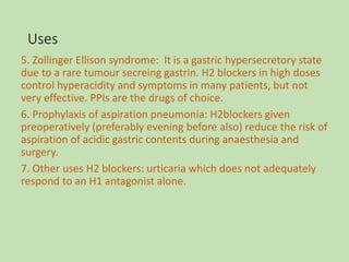 Uses
5. Zollinger Ellison syndrome: It is a gastric hypersecretory state
due to a rare tumour secreing gastrin. H2 blockers in high doses
control hyperacidity and symptoms in many patients, but not
very effective. PPIs are the drugs of choice.
6. Prophylaxis of aspiration pneumonia: H2blockers given
preoperatively (preferably evening before also) reduce the risk of
aspiration of acidic gastric contents during anaesthesia and
surgery.
7. Other uses H2 blockers: urticaria which does not adequately
respond to an H1 antagonist alone.
 