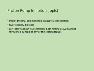 Proton Pump Inhibitors( ppls)
• Inhibit the final common step in gastric acid secretion
• Overtaken H2 blockers
• can totally abolish HCI secretion, both resting as well as that
stimulated by food or any of the secretagogues
 