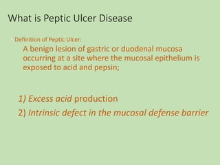 What is Peptic Ulcer Disease
• Definition of Peptic Ulcer:
A benign lesion of gastric or duodenal mucosa
occurring at a site where the mucosal epithelium is
exposed to acid and pepsin;
1) Excess acid production
2) Intrinsic defect in the mucosal defense barrier
 