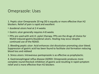 Omeprazole: Uses
1. Peptic ulcer Omeprazole 20 mg OD is equally or more effective than H2
blockers. Relief of pain is rapid and excellent
• duodenal ulcers heal at 2-4 weeks
• Gastric ulcer generally requires 4-8 weeks
• PPIs are used with anti-H. pylori therapy. PPIs are the drugs of choice for
NSAID induced gastric/duodenal ulcers. Healing may occur despite
continued use of the NSAID.
2. Bleeding peptic ulcer: Acid enhances clot dissolution promoting ulcer bleed.
Suppression of gastric acid has been found to facilitate clot formation reducing
blood loss and rebleed
3. Stress ulcers: Intravenous pantoprazole is as effective as prophylactic.
4. Gastroesophngeal reflux disease (GERDI: Omeprazole produces more
complete round-theclock inhibition of gastric acid resulting in rapid symptom
relief and is more effective than H2 blockers
 