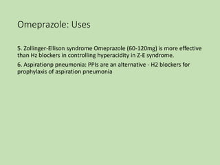 Omeprazole: Uses
5. Zollinger-Ellison syndrome Omeprazole (60-120mg) is more effective
than Hz blockers in controlling hyperacidity in Z-E syndrome.
6. Aspirationp pneumonia: PPIs are an alternative - H2 blockers for
prophylaxis of aspiration pneumonia
 