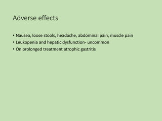 Adverse effects
• Nausea, loose stools, headache, abdominal pain, muscle pain
• Leukopenia and hepatic dysfunction- uncommon
• On prolonged treatment atrophic gastritis
 