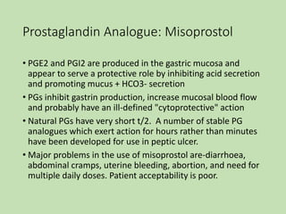 Prostaglandin Analogue: Misoprostol
• PGE2 and PGI2 are produced in the gastric mucosa and
appear to serve a protective role by inhibiting acid secretion
and promoting mucus + HCO3- secretion
• PGs inhibit gastrin production, increase mucosal blood flow
and probably have an ill-defined "cytoprotective" action
• Natural PGs have very short t/2. A number of stable PG
analogues which exert action for hours rather than minutes
have been developed for use in peptic ulcer.
• Major problems in the use of misoprostol are-diarrhoea,
abdominal cramps, uterine bleeding, abortion, and need for
multiple daily doses. Patient acceptability is poor.
 
