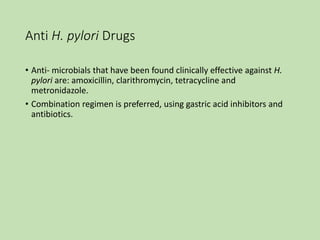 Anti H. pylori Drugs
• Anti- microbials that have been found clinically effective against H.
pylori are: amoxicillin, clarithromycin, tetracycline and
metronidazole.
• Combination regimen is preferred, using gastric acid inhibitors and
antibiotics.
 