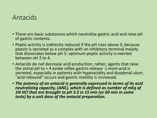 Antacids
• These are basic substances which neutralize gastric acid and raise pH
of gastric contents.
• Peptic activity is indirectly reduced if the pH rises above 4, because
pepsin is secreted as a complex with an inhibitory terminal moiety
that dissociates below pH 5: optimum peptic activity is exerted
between oH 2 to 4.
• Antacids do nof decrease acid production; rather, agents that raise
the antral pH to > 4 evoke reflex gastrin release -) more acid is
secreted, especially in patients with hyperacidity and duodenal ulcer;
"acid rebound" occurs and gastric motility is increased.
• The potency of an antacid is generally expressed in terms of its acid
neutralizing capacity, (ANC), which is defined as number of mEq of
1N HCl that are brought to pH 3.5 in 15 min (or 60 min in some
tests) by a unit dose of the antacid preparation.
 