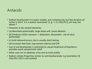 Antacids
• Sodium bicarbonate It is water soluble, acts instaneously, but the duration of
action is short. It is a potent neutralizer (1, g -+ 12 mEq HC1), pH may rise
above 7
• However, it has several demerits:
• (a) Absorbed systemically: Iarge doses will cause alkalosis
• (b) Produces CO2in stomach -+ distention, discomfort , risk of ulcer
perforation
• (c) Acid rebound occurs, but is usually short lasting
• (d) Increases Nat load: may worsen edema and CHF
• Use of sod bicarbonate is restricted to casual treatment of heartburn:
provides quick symptomatic relief
• Other uses are to alkalnize urine and to treat acidity
• Sodium citrate Properties similar to sod bicarboronate 1 g neutralizes 10
mEq HCI; CO2 is not evolved
 