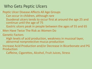 Who Gets Peptic Ulcers
• Peptic Ulcer Disease Affects All Age Groups
• Can occur in children, although rare
• Duodenal ulcers tends to occur first at around the age 25 and
continue until the age of 75
• Gastric ulcers peak in people between the ages of 55 and 65
• Men Have Twice The Risk as Women Do
• Genetic Factors
• High levels of acid production, weakness in mucosal layer,
abnormal nonprotective mucus production
• Increase Acid Production and/or Decrease in Bicarbonate and PG
Production
• Caffeine, Cigarettes, Alcohol, Fruit Juices, Stress
 