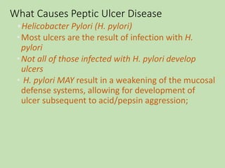 What Causes Peptic Ulcer Disease
•Helicobacter Pylori (H. pylori)
•Most ulcers are the result of infection with H.
pylori
•Not all of those infected with H. pylori develop
ulcers
• H. pylori MAY result in a weakening of the mucosal
defense systems, allowing for development of
ulcer subsequent to acid/pepsin aggression;
 