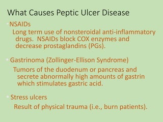 What Causes Peptic Ulcer Disease
•NSAIDs
Long term use of nonsteroidal anti-inflammatory
drugs. NSAIDs block COX enzymes and
decrease prostaglandins (PGs).
•Gastrinoma (Zollinger-Ellison Syndrome)
Tumors of the duodenum or pancreas and
secrete abnormally high amounts of gastrin
which stimulates gastric acid.
•Stress ulcers
Result of physical trauma (i.e., burn patients).
 
