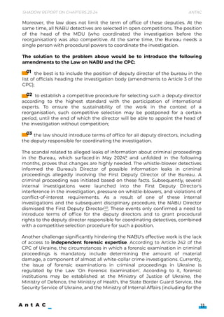 to establish a competitive procedure for selecting such a deputy director
according to the highest standard with the participation of international
experts. To ensure the sustainability of the work in the context of a
reorganisation, such competitive selection may be postponed for a certain
period, until the end of which the director will be able to appoint the head of
the investigation without competition;


the law should introduce terms of office for all deputy directors, including
the deputy responsible for coordinating the investigation.


The scandal related to alleged leaks of information about criminal proceedings
in the Bureau, which surfaced in May 20249 and unfolded in the following
months, proves that changes are highly needed. The whistle-blower detectives
informed the Bureau’s Director of possible information leaks in criminal
proceedings allegedly involving the First Deputy Director of the Bureau. A
criminal proceeding was initiated based on these facts. Subsequently, several
internal investigations were launched into the First Deputy Director's
interference in the investigation, pressure on whistle-blowers, and violations of
conflict-of-interest requirements. As a result of one of these internal
investigations and the subsequent disciplinary procedure, the NABU Director
dismissed the First Deputy Director10. These events only confirmed a need to
introduce terms of office for the deputy directors and to grant procedural
rights to the deputy director responsible for coordinating detectives, combined
with a competitive selection procedure for such a position.


Another challenge significantly hindering the NABU's effective work is the lack
of access to independent forensic expertise. According to Article 242 of the
CPC of Ukraine, the circumstances in which a forensic examination in criminal
proceedings is mandatory include determining the amount of material
damage, a component of almost all white-collar crime investigations. Currently,
the issue of forensic examinations in criminal proceedings in Ukraine is
regulated by the Law ‘On Forensic Examination’. According to it, forensic
institutions may be established at the Ministry of Justice of Ukraine, the
Ministry of Defence, the Ministry of Health, the State Border Guard Service, the
Security Service of Ukraine, and the Ministry of Internal Affairs (including for the
Moreover, the law does not limit the term of office of these deputies. At the
same time, all NABU detectives are selected in open competitions. The position
of the head of the MDU (who coordinated the investigation before the
reorganisation) was also competitive. At the same time, the Bureau needs a
single person with procedural powers to coordinate the investigation.  


The solution to the problem above would be to introduce the following
amendments to the Law on NABU and the CPC:


the best is to include the position of deputy director of the bureau in the
list of officials heading the investigation body (amendments to Article 3 of the
CPC);

Shadow Report on Chapters 23-24 Antac
11
01
02
03
 