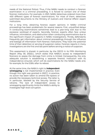 12
For a long time, obtaining forensic expert opinions in NABU criminal
proceedings has been problematic for several reasons. First, unjustified delays
in conducting examinations sometimes lead to a year-long wait due to the
excessive workload of experts. Secondly, forensic experts often face undue
influence, intimidation, and obstruction when conducting examinations due to
the significant impact of suspects in NABU investigations. Thirdly, defendants
frequently get information about criminal proceedings through the influence
and leakage of information from forensic institutions. They track the potential
time of their detention or serving of suspicion notice. Forensic reports in many
investigations are the first and last point before serving a notice of suspicion.


This assessment is shared, in particular, by the OECD in its Fifth Monitoring
Report (May 30, 2022)11, which states that NABU's access to independent
forensics to assess the damage from crime is limited. Consequently, the only
adequate solution is establishing a separate forensic institution with its
independence ensured, which will do examinations for the NABU needs and,
for example, for the ESBU after its reboot.


At the same time, the NABU's right to independent
wiretapping is not implemented in practice. Even
though this right was granted in 202112, in practice,
no action has been taken to amend the bylaws or
provide the necessary technical access. The latter is,
in particular, blocked by the Security Service of
Ukraine. The lack of independent access to
wiretapping significantly limits the NABU's ability to
investigate high-level corruption.


needs of the National Police). Thus, if the NABU needs to conduct a forensic
examination in a criminal proceeding, it is forced to contact one of these
forensic institutions. For example, in 2021, NABU detectives ordered more than
400 different types of forensic examinations. For most of them, detectives
submitted documents to the Ministry of Justice's and Internal Affairs' expert
institutions.
Shadow Report on Chapters 23-24 Antac
 