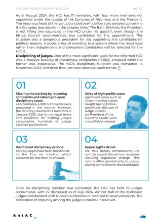 Since its disciplinary function was reinstated, the HCJ has held 77 judges
accountable, with 22 dismissed as of July 2024. Almost half of the dismissed
judges collaborated with Russian authorities or received Russian passports. The
perception of impunity among the judges remains unresolved.



As of August 2024, the HCJ has 17 members, with four more members not
appointed under the quotas of the Congress of Attorneys and the President.
The notorious head of the bar, Lidia Izovitova16, deliberately delayed convening
the Congress (see details in the chapter titled ‘The Bar’). Similarly, the President
is not filling two vacancies in the HCJ under his quota17, even though the
Ethics Council recommended two candidates for the appointment. This
situation sets a dangerous precedent for not appointing the candidates for
political reasons. It poses a risk of reverting to a system where the most loyal
rather than independent and competent candidates will be selected for the
HCJ18.

14
Shadow Report on Chapters 23-24 Antac
01
03
02
04
approximately 6,000 complaints were
processed in this manner. However,
the HCJ only resumed its functions in
January 2023; due to the legal terms
and deadlines for holding judges
accountable, hundreds of judges
escaped punishment.
Clearing the backlog by returning
complaints and refusing to open
disciplinary cases:
Appeal rights denial:  
the HCJ denies complainants the
right to appeal disciplinary decisions
requiring legislative change. This
right is often granted only to judges,
leaving complainants disadvantaged.
Insufficient disciplinary actions:
only 61 judges have been disciplined 

in the first six months, which
accounts for less than 1% of cases.
Delay of high-profile cases:
significant cases, such as
those involving judges
caught taking bribes–
specifically, the case of
Judge Kniazev 

(ex-President of the
Supreme Court)–were
unjustifiably delayed.
Disciplining of judges. One of the most significant tasks for the reformed HCJ
was a massive backlog of disciplinary complaints (17,000) amassed while the
former was inoperative. The HCJ’s disciplinary function was reinstated in
November 2023, and since then, we have observed such trends: 19



 