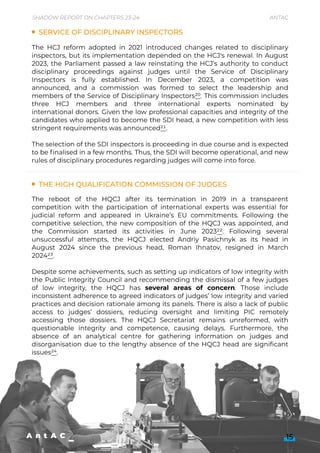 Service of Disciplinary Inspectors
The High Qualification Commission of Judges
The HCJ reform adopted in 2021 introduced changes related to disciplinary
inspectors, but its implementation depended on the HCJ's renewal. In August
2023, the Parliament passed a law reinstating the HCJ’s authority to conduct
disciplinary proceedings against judges until the Service of Disciplinary
Inspectors is fully established. In December 2023, a competition was
announced, and a commission was formed to select the leadership and
members of the Service of Disciplinary Inspectors20. This commission includes
three HCJ members and three international experts nominated by
international donors. Given the low professional capacities and integrity of the
candidates who applied to become the SDI head, a new competition with less
stringent requirements was announced21.


The selection of the SDI inspectors is proceeding in due course and is expected
to be finalised in a few months. Thus, the SDI will become operational, and new
rules of disciplinary procedures regarding judges will come into force.
The reboot of the HQCJ after its termination in 2019 in a transparent
competition with the participation of international experts was essential for
judicial reform and appeared in Ukraine’s EU commitments. Following the
competitive selection, the new composition of the HQCJ was appointed, and
the Commission started its activities in June 202322. Following several
unsuccessful attempts, the HQCJ elected Andriy Pasichnyk as its head in
August 2024 since the previous head, Roman Ihnatov, resigned in March
202423.


Despite some achievements, such as setting up indicators of low integrity with
the Public Integrity Council and recommending the dismissal of a few judges
of low integrity, the HQCJ has several areas of concern. Those include
inconsistent adherence to agreed indicators of judges’ low integrity and varied
practices and decision rationale among its panels. There is also a lack of public
access to judges’ dossiers, reducing oversight and limiting PIC remotely
accessing those dossiers. The HQCJ Secretariat remains unreformed, with
questionable integrity and competence, causing delays. Furthermore, the
absence of an analytical centre for gathering information on judges and
disorganisation due to the lengthy absence of the HQCJ head are significant
issues24.


15
Shadow Report on Chapters 23-24 Antac
 
