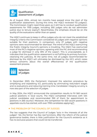 The problem Of the Council of Judges
As of August 2024, almost ten months have passed since the start of the
qualification assessment. During this time, the HQCJ reviewed 172 judges25.
The Commission might need three years as it still has to conduct qualification
assessments for 1700 judges, including 200 judges who do not administer
justice due to tenure expiry26. Nevertheless, the emphasis should be on the
quality of the evaluations rather than on speed.


The HQCJ continues to keep in office judges who do not meet the established
integrity criteria–the Commission considered 43 judges with negative opinions
suitable for their positions. In comparison, only 27 judges with negative
opinions were recommended for dismissal. The trend of the HQCJ overturning
the Public Integrity Council's opinions is troubling. The HQCJ has overturned
most of the PIC’s negative opinions, agreeing with the PIC and recommending
a judge for dismissal in only 39% of the cases27. This is unacceptable, as it
indicates that the qualification assessment is not fulfilling its primary function–
cleansing the judiciary. At the same time, not all judges recommended for
dismissal by the HQCJ will ultimately be dismissed by the HCJ, which raises
serious concerns about the overall effectiveness of the qualification
assessment process.







In December 2023, the Parliament improved the selection procedure by
simplifying and expediting it28, particularly by eliminating redundant stages
and re-evaluations and reducing training time. Candidates' integrity scrutiny is
now also part of the selection of judges.


In May 2024, the HQCJ announced the competition results to fill 560 vacant
judicial positions in local courts. The HQCJ completed interviews with 434
judicial candidates and recommended 390 of them for appointment to
positions in 266 courts29. Moreover, the competition for 550 vacant positions in
appellate courts has started, with over 1700 candidates applying30.

Qualification

assessment of judges
Selection 

of judges
16
Shadow Report on Chapters 23-24 Antac
The law suggests that the Council of Judges “acts in the interests of all the
judges”. Yet, the former has few real functions. After the reform of the judicial
governance bodies, there is little justification for the Council’s existence as it
has no exclusive powers that could not be transferred.
 