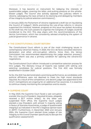 Moreover, it has become an instrument for lobbying the interests of
questionable judges, covering the latter, and putting pressure on the whistle-
blower judges. The Council also actively opposed the judiciary reform in
Ukraine, sabotaging the laws aimed at its cleansing and delegating members
of low integrity to judicial selection commissions31.


In January 2023, the Parliament of Ukraine registered a draft law on liquidating
the Council of Judges32. NGOs promoting the rule-of-law reforms in Ukraine
supported this initiative. However, progress on this issue has stalled. According
to the draft law, the CoJ's powers to organise the Congress of Judges could be
transferred to the HCJ. This step aligns with the recommendations of the
Venice Commission, which has consistently advised simplifying the system of
judicial governance in Ukraine.

The Constitutional Court Reform
Supreme Court
The Constitutional Court reform is one of the most challenging issues in
contemporary Ukrainian history. In 2020, the CCU de facto cancelled electronic
declaration and other anti-corruption reforms. Since then, the Venice
Commission has recommended depoliticising the judge selection process33.
The CCU reform was also a primary condition for opening the Ukraine-EU
negotiations.


The Constitutional Court reform introduced a competitive selection process for
CCU judges. The Advisory Group of Experts was tasked with vetting and
selecting candidates for judicial positions. The first AGE was formally
established in October 2023.


So far, the AGE has demonstrated a promising performance, as candidates with
political affiliations were not deemed to meet the high moral standards
required. As a result of the competition, one decent judge was appointed to the
CCU34. Competitions are ongoing for an additional five vacancies. It is essential
to continue closely monitoring the competition and its results.


In May 2023, the Supreme Court faced a vast corruption
scandal: the court's President, Vsevolod Kniazev, allegedly
received a $2.7 million bribe35. As the latter was
suspended f rom office, the Supreme Court judges
elected a new President, with almost ¾ majority voting
in favour of Stanislav Kravchenko, a judge of questionable
integrity36 as indicated in the PIC’s negative opinion back
in 201737. Furthermore, in December 2023 and January
2024, the Supreme Court elected three judges of low
integrity to the Grand Chamber specifically to disrupt the
qualification assessment38.


17
Shadow Report on Chapters 23-24 Antac
$2.7 MLN
bribe
 
