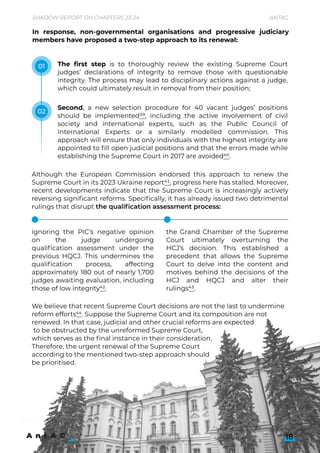 In response, non-governmental organisations and progressive judiciary
members have proposed a two-step approach to its renewal:
The first step is to thoroughly review the existing Supreme Court
judges’ declarations of integrity to remove those with questionable
integrity. The process may lead to disciplinary actions against a judge,
which could ultimately result in removal from their position;
Second, a new selection procedure for 40 vacant judges’ positions
should be implemented39, including the active involvement of civil
society and international experts, such as the Public Council of
International Experts or a similarly modelled commission. This
approach will ensure that only individuals with the highest integrity are
appointed to fill open judicial positions and that the errors made while
establishing the Supreme Court in 2017 are avoided40.
Although the European Commission endorsed this approach to renew the
Supreme Court in its 2023 Ukraine report41, progress here has stalled. Moreover,
recent developments indicate that the Supreme Court is increasingly actively
reversing significant reforms. Specifically, it has already issued two detrimental
rulings that disrupt the qualification assessment process:




ignoring the PIC’s negative opinion
on the judge undergoing
qualification assessment under the
previous HQCJ. This undermines the
qualification process, affecting
approximately 180 out of nearly 1,700
judges awaiting evaluation, including
those of low integrity42.



the Grand Chamber of the Supreme
Court ultimately overturning the
HCJ’s decision. This established a
precedent that allows the Supreme
Court to delve into the content and
motives behind the decisions of the
HCJ and HQCJ and alter their
rulings43.
18
Shadow Report on Chapters 23-24 Antac
01
02
We believe that recent Supreme Court decisions are not the last to undermine
reform efforts44. Suppose the Supreme Court and its composition are not
renewed. In that case, judicial and other crucial reforms are expected

to be obstructed by the unreformed Supreme Court, 

which serves as the final instance in their consideration. 

Therefore, the urgent renewal of the Supreme Court 

according to the mentioned two-step approach should 

be prioritised.

 