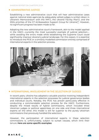 Administrative justice
International involvement in the selection of judges
Establishing a new administrative court that will hear administrative cases
against national state agencies by adequately vetted judges is written down in
Ukraine’s Memorandum with the IMF45, the Ukraine Facility Plan46, and the
2024 priorities of the G7 Ambassadors Support Group for Ukraine47. However,
no significant progress has been made so far.


Adopting the new administrative court's framework, akin to the model applied
in the HACC—currently the most successful example of judicial selection—
while avoiding the errors made while establishing the Supreme Court could
significantly improve Ukraine's judicial landscape. For this reason, it is essential
to introduce the PCIE or a similarly modelled commission entirely comprised of
international experts in the selection process.
the
G7
Ambassadors
Support
Group
for
Ukraine
In recent years, Ukraine has adopted a valuable practice involving independent
international experts in the selection processes for judicial governance bodies
and individual courts. Notably, the PCIE has proven particularly effective in
conducting a commendable selection process for the HACC. Furthermore,
despite the mixed results of hybrid commissions, which included three
Ukrainian judges or political appointees on one side and three international
experts on the other, this model is still far superior to the purely Ukrainian
commissions that previously handled the selections.


However, the participation of international experts in these selection
commissions is, unfortunately, subject to sunset clauses, which limit their
tenure. Here are some specific examples:
19
Shadow Report on Chapters 23-24 Antac
 