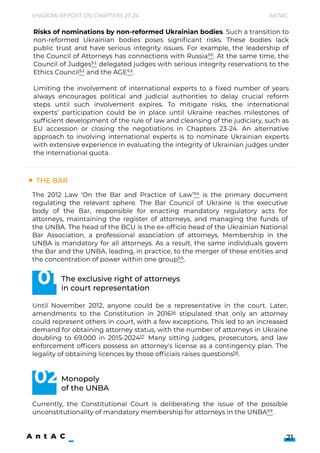 The Bar
Shadow Report on Chapters 23-24 Antac
21
The 2012 Law ‘On the Bar and Practice of Law’54 is the primary document
regulating the relevant sphere. The Bar Council of Ukraine is the executive
body of the Bar, responsible for enacting mandatory regulatory acts for
attorneys, maintaining the register of attorneys, and managing the funds of
the UNBA. The head of the BCU is the ex-officio head of the Ukrainian National
Bar Association, a professional association of attorneys. Membership in the
UNBA is mandatory for all attorneys. As a result, the same individuals govern
the Bar and the UNBA, leading, in practice, to the merger of these entities and
the concentration of power within one group55.


Until November 2012, anyone could be a representative in the court. Later,
amendments to the Constitution in 201656 stipulated that only an attorney
could represent others in court, with a few exceptions. This led to an increased
demand for obtaining attorney status, with the number of attorneys in Ukraine
doubling to 69,000 in 2015-202457. Many sitting judges, prosecutors, and law
enforcement officers possess an attorney's license as a contingency plan. The
legality of obtaining licences by those officials raises questions58.

The exclusive right of attorneys

in court representation
Monopoly 

of the UNBA
Currently, the Constitutional Court is deliberating the issue of the possible
unconstitutionality of mandatory membership for attorneys in the UNBA59.
01
02
Risks of nominations by non-reformed Ukrainian bodies. Such a transition to
non-reformed Ukrainian bodies poses significant risks. These bodies lack
public trust and have serious integrity issues. For example, the leadership of
the Council of Attorneys has connections with Russia50. At the same time, the
Council of Judges51 delegated judges with serious integrity reservations to the
Ethics Council52 and the AGE53.


Limiting the involvement of international experts to a fixed number of years
always encourages political and judicial authorities to delay crucial reform
steps until such involvement expires. To mitigate risks, the international
experts’ participation could be in place until Ukraine reaches milestones of
sufficient development of the rule of law and cleansing of the judiciary, such as
EU accession or closing the negotiations in Chapters 23-24. An alternative
approach to involving international experts is to nominate Ukrainian experts
with extensive experience in evaluating the integrity of Ukrainian judges under
the international quota.
 