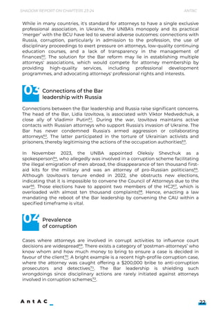 Shadow Report on Chapters 23-24 Antac
22
Connections between the Bar leadership and Russia raise significant concerns.
The head of the Bar, Lidia Izovitova, is associated with Viktor Medvedchuk, a
close ally of Vladimir Putin61. During the war, Izovitova maintains active
contacts with Russian attorneys who support Russia's invasion of Ukraine. The
Bar has never condemned Russia's armed aggression or collaborating
attorneys62. The latter participated in the torture of Ukrainian activists and
prisoners, thereby legitimising the actions of the occupation authorities63.


In November 2023, the UNBA appointed Oleksiy Shevchuk as a
spokesperson64, who allegedly was involved in a corruption scheme facilitating
the illegal emigration of men abroad, the disappearance of ten thousand first-
aid kits for the military and was an attorney of pro-Russian politicians65.
Although Izovitova's tenure ended in 2022, she obstructs new elections,
indicating that it is impossible to convene the Council of Attorneys due to the
war66. Those elections have to appoint two members of the HCJ67, which is
overloaded with almost ten thousand complaints68. Hence, enacting a law
mandating the reboot of the Bar leadership by convening the CAU within a
specified timeframe is vital.






Connections of the Bar 

leadership with Russia
Prevalence 

of corruption
While in many countries, it's standard for attorneys to have a single exclusive
professional association, in Ukraine, the UNBA's monopoly and its practical
‘merger’ with the BCU have led to several adverse outcomes: connections with
Russia, corruption, particularly in admission to the profession, the use of
disciplinary proceedings to exert pressure on attorneys, low-quality continuing
education courses, and a lack of transparency in the management of
finances60. The solution for the Bar reform may lie in establishing multiple
attorneys' associations, which would compete for attorney membership by
providing high-quality services, including professional development
programmes, and advocating attorneys' professional rights and interests.
Cases where attorneys are involved in corrupt activities to influence court
decisions are widespread69. There exists a category of ‘postman-attorneys’ who
know whom and how much money to bring to ensure a case is decided in
favour of the client70. A bright example is a recent high-profile corruption case,
where the attorney was caught offering a $200,000 bribe to anti-corruption
prosecutors and detectives71. The Bar leadership is shielding such
wrongdoings since disciplinary actions are rarely initiated against attorneys
involved in corruption schemes72.



03
04
 