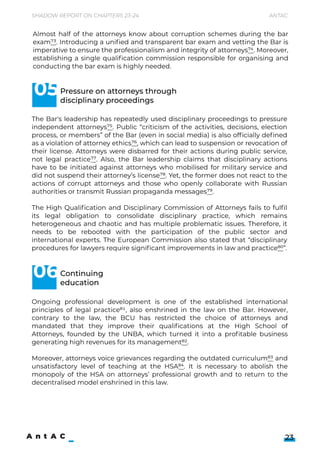Shadow Report on Chapters 23-24 Antac
23
The Bar's leadership has repeatedly used disciplinary proceedings to pressure
independent attorneys75. Public “criticism of the activities, decisions, election
process, or members” of the Bar (even in social media) is also officially defined
as a violation of attorney ethics76, which can lead to suspension or revocation of
their license. Attorneys were disbarred for their actions during public service,
not legal practice77. Also, the Bar leadership claims that disciplinary actions
have to be initiated against attorneys who mobilised for military service and
did not suspend their attorney’s license78. Yet, the former does not react to the
actions of corrupt attorneys and those who openly collaborate with Russian
authorities or transmit Russian propaganda messages79.


The High Qualification and Disciplinary Commission of Attorneys fails to fulfil
its legal obligation to consolidate disciplinary practice, which remains
heterogeneous and chaotic and has multiple problematic issues. Therefore, it
needs to be rebooted with the participation of the public sector and
international experts. The European Commission also stated that “disciplinary
procedures for lawyers require significant improvements in law and practice80”.

Almost half of the attorneys know about corruption schemes during the bar
exam73. Introducing a unified and transparent bar exam and vetting the Bar is
imperative to ensure the professionalism and integrity of attorneys74. Moreover,
establishing a single qualification commission responsible for organising and
conducting the bar exam is highly needed.

Pressure on attorneys through

disciplinary proceedings
Continuing

education
05
06
Ongoing professional development is one of the established international
principles of legal practice81, also enshrined in the law on the Bar. However,
contrary to the law, the BCU has restricted the choice of attorneys and
mandated that they improve their qualifications at the High School of
Attorneys, founded by the UNBA, which turned it into a profitable business
generating high revenues for its management82. 


Moreover, attorneys voice grievances regarding the outdated curriculum83 and
unsatisfactory level of teaching at the HSA84. It is necessary to abolish the
monopoly of the HSA on attorneys’ professional growth and to return to the
decentralised model enshrined in this law.


 