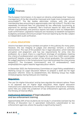 Shadow Report on Chapters 23-24 Antac
24
Ukraine has been striving to combat corruption in the judiciary for many years.
However, the low integrity of judges and attorneys remains a common
phenomenon. The root of this problem lies in legal education, which tolerates
corruption and plagiarism and has low requirements for entry into the
profession. As a result, there is a significant shortage of candidates meeting
the criteria of professionalism and integrity for more than 2,000 vacant judge
positions89 despite a large number of law school graduates. The competition
for judges’ positions in the Constitutional Court demonstrated the crisis among
lawyers90,91. The European Commission92 and G7 ambassadors93 have
emphasised the urgent need for legal education reform.


In December 2023, the Parliamentary Committee on Legal Policy established a
Working Group on Legal Education Reform to prepare a draft law for legal
education reform94. Since its establishment, the Working Group has made
limited progress, having held just one meeting.






The Law ‘On Higher Education’ and by-laws regulate the relevant sphere. There
is no separate law on higher legal education. Most higher education
institutions are subordinate to the Ministry of Education and Science. However,
some HEIs are under the jurisdiction of law enforcement agencies, primarily
the Ministry of Internal Affairs.
Legal Education
The European Commission, in its report on Ukraine, emphasises that “resource
management of the Bar should be improved and made more transparent and
accountable”85. The Bar bodies administer millions, with the annual
membership fees amounting to approximately UAH 140 million86. The BCU has
repeatedly introduced fees not stipulated by law, effectively functioning as
payments for services rendered87. Bar’s financial reports for 2022 and 2023
remain unpublished88, and previous reports lack details with no independent
audit confirmation. Legislative measures are necessary to establish transparent
budgetary processes and ensure proper financial reporting by the Bar, subject
to independent audit verification.

Finances
Regulation
Institutional delineation of legal education 

and law enforcement training
07
Approximately 20% of law students do not study in universities overseen by the
Ministry of Education but in specialised institutions subordinated to law
enforcement agencies, where the quality is significantly lower95.
 