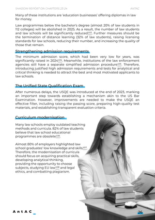 Shadow Report on Chapters 23-24 Antac
26
Law programmes below the bachelor's degree (almost 20% of law students in
112 colleges) will be abolished in 2025. As a result, the number of law students
and law schools will be significantly reduced103. Further measures should be
the termination of distance learning (32% of law students), raising licensing
standards for law schools, reducing their number, and increasing the quality of
those that remain.



The minimum admission score, which had been very low for years, was
significantly raised in 2024104. Meanwhile, institutions of the law enforcement
agencies still have a separate simplified admission procedure105. Therefore,
introducing justified high admission requirements and tests for analytical and
critical thinking is needed to attract the best and most motivated applicants to
law schools.




After numerous delays, the USQE was introduced at the end of 2023, marking
an important step towards establishing a mechanism akin to the US Bar
Examination. However, improvements are needed to make the USQE an
effective filter, including raising the passing score, preparing high-quality test
materials, and establishing transparent evaluation criteria.







Many law schools employ outdated teaching
methods and curricula. 82% of law students
believe that law school educational 

programmes are obsolete106. 


Almost 80% of employers highlighted law 

school graduates' low knowledge and skills107.
Therefore, the modernisation of curricula 

should focus on acquiring practical skills,
developing analytical thinking, 

providing the opportunity to choose  
subjects, studying EU law108 and legal  
ethics, and combatting plagiarism.


Many of these institutions are ‘education businesses’ offering diplomas in law
for money.
Strengthening admission requirements
The Unified State Qualification Exam
Curriculum modernisation
 