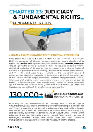 Human rights violations by the Russian Federation
Since Russia launched its full-scale military invasion of Ukraine in February
2022, the population of Ukraine has been subject to massive violations of its
rights. The Russian military constantly and systematically commits numerous
crimes against the civilian population both in the occupied and government-
controlled territories of Ukraine. On the government-controlled territories of
Ukraine, it is primarily massive shelling, destruction of civilian infrastructure,
and the killing and wounding of civilians. In the temporarily occupied
territories, the Ukrainian population is becoming a victim of numerous war
crimes. These include illegal detentions, enforced disappearances, torture,
inhumane or degrading treatment, sexual crimes, murder, and crimes against
property. It is impossible to determine the exact number of people in Ukraine
against whom the Russian military has committed crimes. To date, the
investigative authorities of Ukraine have opened more than 







According to the Commissioner for Missing Persons under Special
Circumstances, 37,000 people are officially considered missing as a result of the
war109, with a significant number being prisoners of war and civilians illegally
deprived of their liberty, held in detention facilities in Russia incommunicado,
and constantly subjected to torture110. As of August 2024, around 3,400
prisoners of war and 160 civilians were released from captivity as part of
exchanges between Ukraine and Russia, with the latter constantly
manipulating the issue and threatening to withdraw from the process.

Shadow Report on Chapters 23-24 Antac
27
CHAPTER 23: JUDICIARY
& FUNDAMENTAL RIGHTS
FUNDAMENTAL RIGHTS
03
FUNDAMENTAL

RIGHTS
criminal proceedings 

regarding war crimes
130 000+
 