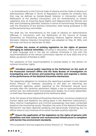 The draft law ‘On Amendments to the Code of Ukraine on Administrative
Offenses in Connection with the Ratification of the Council of Europe
Convention on Preventing and Combating Violence Against Women and
Domestic Violence (Istanbul Convention)’ was adopted on May 22, 2024, and
will enter into force on December 19, 2024.


Finalise the review of existing legislation on the rights of persons
belonging to national minorities, including in education, media and the use
of state language and in the law on national minorities in line with the
recommendations of the Venice Commission Opinion of June 2023 and of its
follow-up opinion of October 6, 2023.


The substance of this recommendation is covered below in the section on
national minorities' rights.

 

Introduce annual public reporting to the Parliament on the work of
the Prosecutor General’s Office and the State Bureau of Investigation on
investigating acts of torture and protecting victims and organise a review
of the performance of the National Preventive Mechanism.


The respective obligation to introduce the reporting is present in two relevant
Action Plans115 116. However, according to the plan on reforming law
enforcement agencies, public reporting to the Parliament should occur
annually after the Ukrainian parliament adopts a law on extra-parliamentary
control over law enforcement and prosecution bodies. As of early September,
no draft laws have been registered at the Verkhovna Rada.


As for the review of the National Preventive Mechanism, numerous violations of
human rights and freedoms are taking place in the detention institutions117.
Many internal investigations and criminal proceedings have been conducted
based on the monitoring results. Therefore, the work of the National Preventive
Mechanism has been deemed satisfying and dynamically improving, but no
official news on any initiatives of its review has been publicly reported.


4. Ensure the application of the legislation on the rights of persons with
disabilities and that restored and reconstructed infrastructure is compliant
with barrier-free environment standards.


This is covered in the two respective Action Plans118 119. The barrier-free
Shadow Report on Chapters 23-24 Antac
29
02
03
04
on Amendments to the Criminal Code of Ukraine and the Code of Ukraine on
Administrative Offenses in Terms of Regulation of Liability for Unlawful Acts
that may be defined as Gender-Based Violence in Connection with the
Ratification of the Istanbul Convention; and On Amendments to Certain
Legislative Acts on Ensuring Equal Rights and Opportunities for Women and
Men and Combating Domestic Violence in terms of Harmonising Terminology
with the Provisions of the Istanbul Convention, both being processed in the
profile parliamentary committee.
 