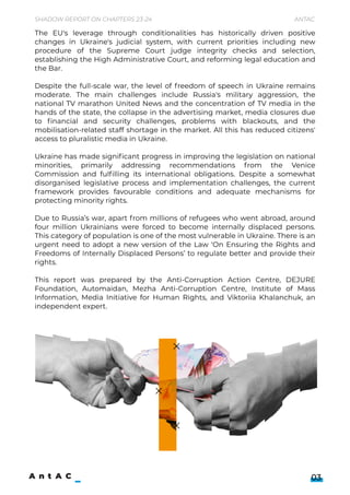 Shadow Report on Chapters 23-24 Antac
03
The EU's leverage through conditionalities has historically driven positive
changes in Ukraine's judicial system, with current priorities including new
procedure of the Supreme Court judge integrity checks and selection,
establishing the High Administrative Court, and reforming legal education and
the Bar.


Despite the full-scale war, the level of freedom of speech in Ukraine remains
moderate. The main challenges include Russia's military aggression, the
national TV marathon United News and the concentration of TV media in the
hands of the state, the collapse in the advertising market, media closures due
to financial and security challenges, problems with blackouts, and the
mobilisation-related staff shortage in the market. All this has reduced citizens'
access to pluralistic media in Ukraine.


Ukraine has made significant progress in improving the legislation on national
minorities, primarily addressing recommendations from the Venice
Commission and fulfilling its international obligations. Despite a somewhat
disorganised legislative process and implementation challenges, the current
framework provides favourable conditions and adequate mechanisms for
protecting minority rights.


Due to Russia’s war, apart from millions of refugees who went abroad, around
four million Ukrainians were forced to become internally displaced persons.
This category of population is one of the most vulnerable in Ukraine. There is an
urgent need to adopt a new version of the Law ‘On Ensuring the Rights and
Freedoms of Internally Displaced Persons’ to regulate better and provide their
rights.


This report was prepared by the Anti-Corruption Action Centre, DEJURE
Foundation, Automaidan, Mezha Anti-Corruption Centre, Institute of Mass
Information, Media Initiative for Human Rights, and Viktoriia Khalanchuk, an
independent expert.
 