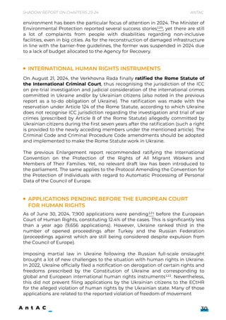 On August 21, 2024, the Verkhovna Rada finally ratified the Rome Statute of
the International Criminal Court, thus recognising the jurisdiction of the ICC
on pre-trial investigation and judicial consideration of the international crimes
committed in Ukraine and/or by Ukrainian citizens (also noted in the previous
report as a to-do obligation of Ukraine). The ratification was made with the
reservation under Article 124 of the Rome Statute, according to which Ukraine
does not recognise ICC jurisdiction regarding the investigation and trial of war
crimes (prescribed by Article 8 of the Rome Statute) allegedly committed by
Ukrainian citizens during the first seven years after the ratification (such a right
is provided to the newly acceding members under the mentioned article). The
Criminal Code and Criminal Procedure Code amendments should be adopted
and implemented to make the Rome Statute work in Ukraine.


The previous Enlargement report recommended ratifying the International
Convention on the Protection of the Rights of All Migrant Workers and
Members of Their Families. Yet, no relevant draft law has been introduced to
the parliament. The same applies to the Protocol Amending the Convention for
the Protection of Individuals with regard to Automatic Processing of Personal
Data of the Council of Europe.
As of June 30, 2024, 7,900 applications were pending121 before the European
Court of Human Rights, constituting 12.4% of the cases. This is significantly less
than a year ago (9,656 applications). However, Ukraine ranked third in the
number of opened proceedings after Turkey and the Russian Federation
(proceedings against which are still being considered despite expulsion from
the Council of Europe).


Imposing martial law in Ukraine following the Russian full-scale onslaught
brought a lot of new challenges to the situation with human rights in Ukraine.
In 2022, Ukraine officially filed a notification on derogation of certain rights and
freedoms prescribed by the Constitution of Ukraine and corresponding to
global and European international human rights instruments122. Nevertheless,
this did not prevent filing applications by the Ukrainian citizens to the ECtHR
for the alleged violation of human rights by the Ukrainian state. Many of those
applications are related to the reported violation of freedom of movement
Shadow Report on Chapters 23-24 Antac
30
International human rights instruments
Applications pending before the European Court
for Human Rights
environment has been the particular focus of attention in 2024. The Minister of
Environmental Protection reported several success stories120, yet there are still
a lot of complaints from people with disabilities regarding non-inclusive
facilities, even in big cities. As for the reconstruction of damaged infrastructure
in line with the barrier-free guidelines, the former was suspended in 2024 due
to a lack of budget allocated to the Agency for Recovery.
 