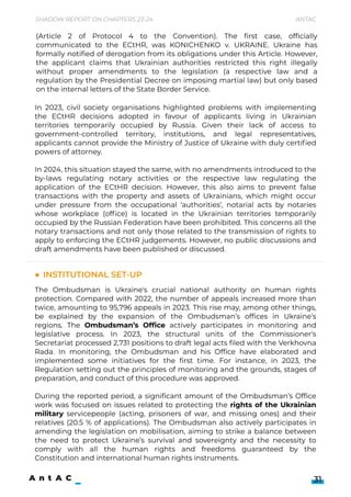 In 2023, civil society organisations highlighted problems with implementing
the ECtHR decisions adopted in favour of applicants living in Ukrainian
territories temporarily occupied by Russia. Given their lack of access to
government-controlled territory, institutions, and legal representatives,
applicants cannot provide the Ministry of Justice of Ukraine with duly certified
powers of attorney.


In 2024, this situation stayed the same, with no amendments introduced to the
by-laws regulating notary activities or the respective law regulating the
application of the ECtHR decision. However, this also aims to prevent false
transactions with the property and assets of Ukrainians, which might occur
under pressure from the occupational ‘authorities’, notarial acts by notaries
whose workplace (office) is located in the Ukrainian territories temporarily
occupied by the Russian Federation have been prohibited. This concerns all the
notary transactions and not only those related to the transmission of rights to
apply to enforcing the ECtHR judgements. However, no public discussions and
draft amendments have been published or discussed.
The Ombudsman is Ukraine's crucial national authority on human rights
protection. Compared with 2022, the number of appeals increased more than
twice, amounting to 95,796 appeals in 2023. This rise may, among other things,
be explained by the expansion of the Ombudsman’s offices in Ukraine’s
regions. The Ombudsman’s Office actively participates in monitoring and
legislative process. In 2023, the structural units of the Commissioner's
Secretariat processed 2,731 positions to draft legal acts filed with the Verkhovna
Rada. In monitoring, the Ombudsman and his Office have elaborated and
implemented some initiatives for the first time. For instance, in 2023, the
Regulation setting out the principles of monitoring and the grounds, stages of
preparation, and conduct of this procedure was approved.


During the reported period, a significant amount of the Ombudsman’s Office
work was focused on issues related to protecting the rights of the Ukrainian
military servicepeople (acting, prisoners of war, and missing ones) and their
relatives (20.5 % of applications). The Ombudsman also actively participates in
amending the legislation on mobilisation, aiming to strike a balance between
the need to protect Ukraine’s survival and sovereignty and the necessity to
comply with all the human rights and freedoms guaranteed by the
Constitution and international human rights instruments.
Shadow Report on Chapters 23-24 Antac
31
Institutional set-up
(Article 2 of Protocol 4 to the Convention). The first case, officially
communicated to the ECtHR, was KONICHENKO v. UKRAINE. Ukraine has
formally notified of derogation from its obligations under this Article. However,
the applicant claims that Ukrainian authorities restricted this right illegally
without proper amendments to the legislation (a respective law and a
regulation by the Presidential Decree on imposing martial law) but only based
on the internal letters of the State Border Service.
 
